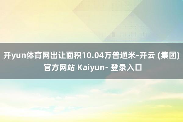 开yun体育网出让面积10.04万普通米-开云 (集团) 官方网站 Kaiyun- 登录入口