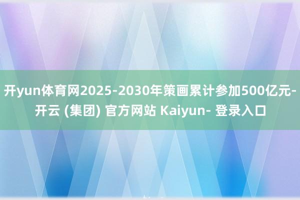 开yun体育网2025-2030年策画累计参加500亿元-开云 (集团) 官方网站 Kaiyun- 登录入口