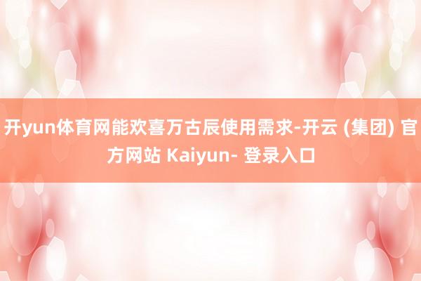 开yun体育网能欢喜万古辰使用需求-开云 (集团) 官方网站 Kaiyun- 登录入口