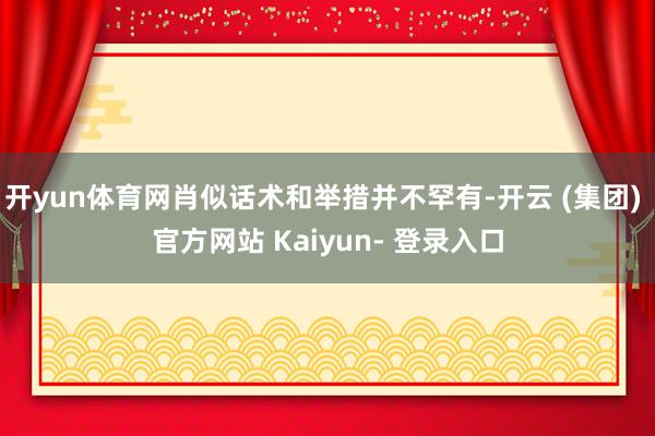 开yun体育网肖似话术和举措并不罕有-开云 (集团) 官方网站 Kaiyun- 登录入口