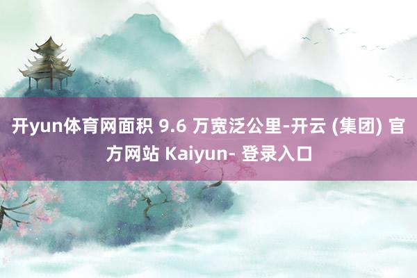 开yun体育网面积 9.6 万宽泛公里-开云 (集团) 官方网站 Kaiyun- 登录入口