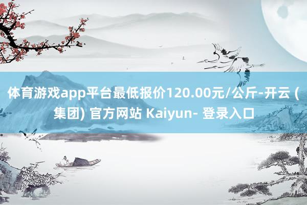 体育游戏app平台最低报价120.00元/公斤-开云 (集团) 官方网站 Kaiyun- 登录入口