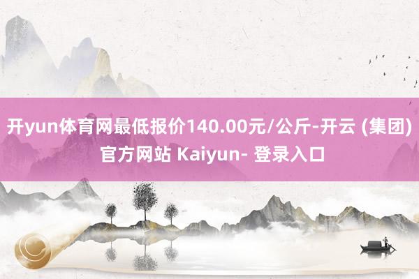 开yun体育网最低报价140.00元/公斤-开云 (集团) 官方网站 Kaiyun- 登录入口