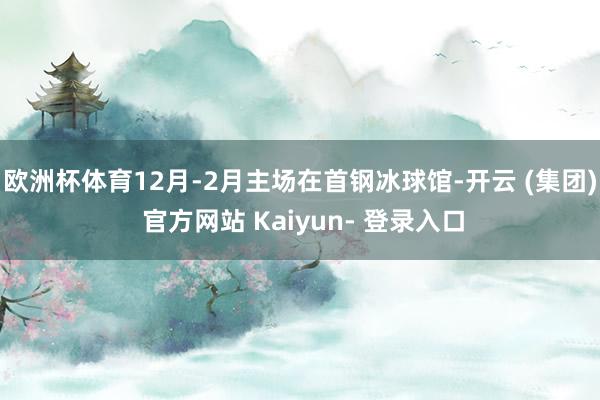 欧洲杯体育12月-2月主场在首钢冰球馆-开云 (集团) 官方网站 Kaiyun- 登录入口