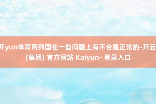 开yun体育网列国在一些问题上有不合是正常的-开云 (集团) 官方网站 Kaiyun- 登录入口
