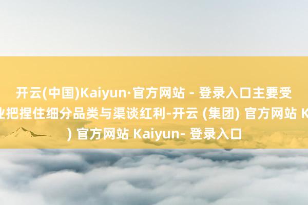 开云(中国)Kaiyun·官方网站 - 登录入口主要受益于部分上市企业把捏住细分品类与渠谈红利-开云 (集团) 官方网站 Kaiyun- 登录入口