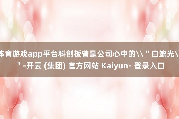 体育游戏app平台科创板曾是公司心中的\＂白蟾光\＂-开云 (集团) 官方网站 Kaiyun- 登录入口