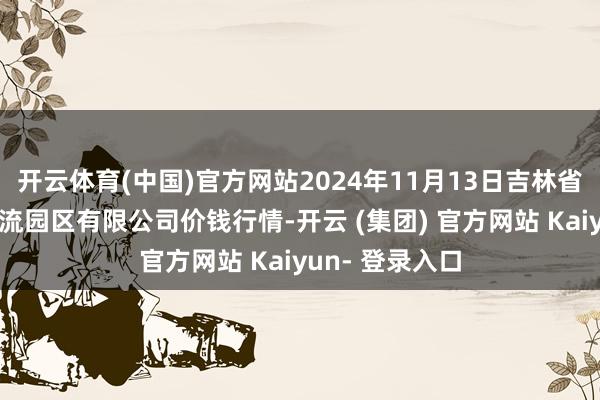 开云体育(中国)官方网站2024年11月13日吉林省辽源市仙城物流园区有限公司价钱行情-开云 (集团) 官方网站 Kaiyun- 登录入口