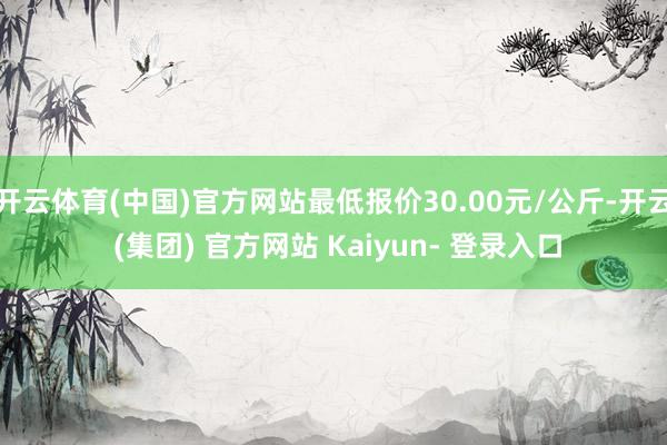 开云体育(中国)官方网站最低报价30.00元/公斤-开云 (集团) 官方网站 Kaiyun- 登录入口