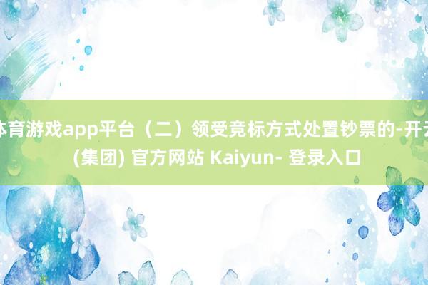 体育游戏app平台（二）领受竞标方式处置钞票的-开云 (集团) 官方网站 Kaiyun- 登录入口