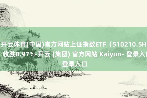 开云体育(中国)官方网站上证指数ETF（510210.SH）收跌0.97%-开云 (集团) 官方网站 Kaiyun- 登录入口