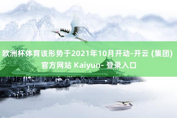 欧洲杯体育该形势于2021年10月开动-开云 (集团) 官方网站 Kaiyun- 登录入口