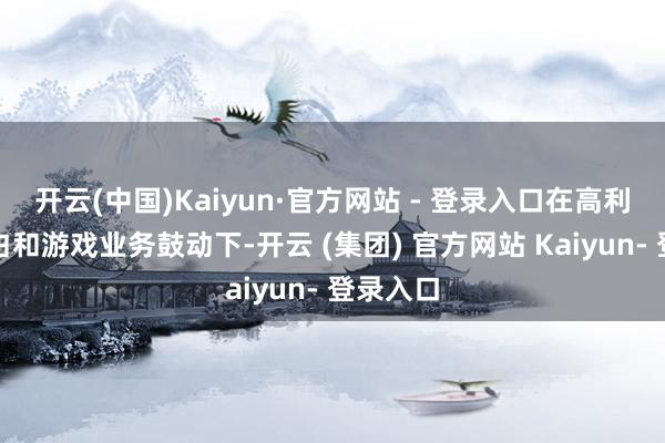 开云(中国)Kaiyun·官方网站 - 登录入口在高利润的告白和游戏业务鼓动下-开云 (集团) 官方网站 Kaiyun- 登录入口