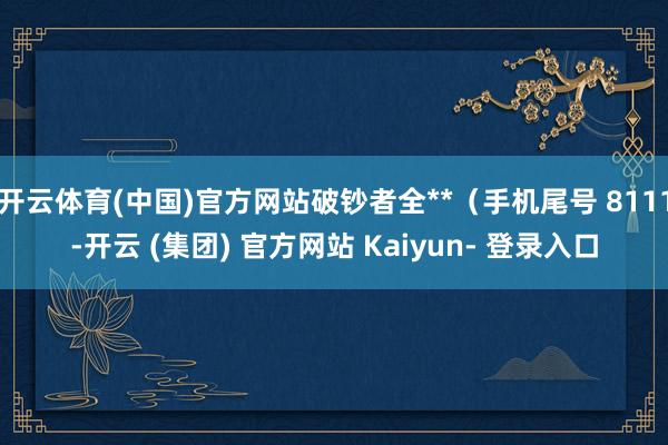 开云体育(中国)官方网站破钞者全**（手机尾号 8111-开云 (集团) 官方网站 Kaiyun- 登录入口