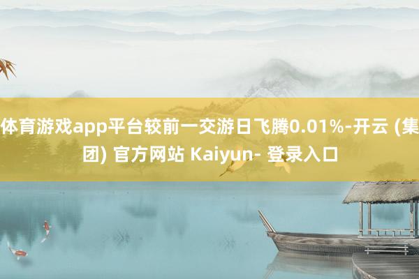 体育游戏app平台较前一交游日飞腾0.01%-开云 (集团) 官方网站 Kaiyun- 登录入口
