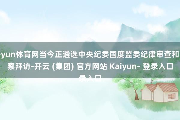 开yun体育网当今正遴选中央纪委国度监委纪律审查和监察拜访-开云 (集团) 官方网站 Kaiyun- 登录入口