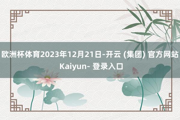 欧洲杯体育2023年12月21日-开云 (集团) 官方网站 Kaiyun- 登录入口