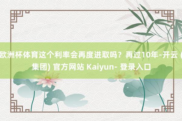 欧洲杯体育这个利率会再度进取吗？再过10年-开云 (集团) 官方网站 Kaiyun- 登录入口