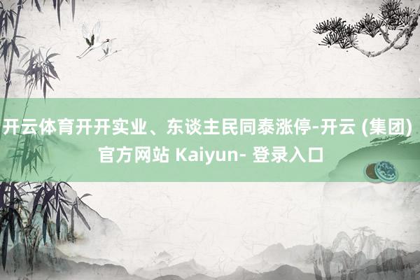 开云体育开开实业、东谈主民同泰涨停-开云 (集团) 官方网站 Kaiyun- 登录入口