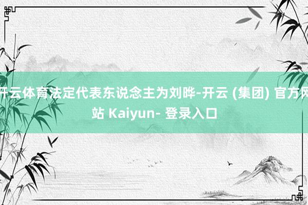 开云体育法定代表东说念主为刘晔-开云 (集团) 官方网站 Kaiyun- 登录入口