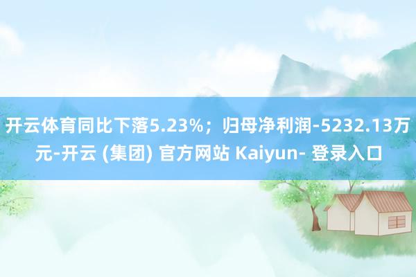 开云体育同比下落5.23%；归母净利润-5232.13万元-开云 (集团) 官方网站 Kaiyun- 登录入口