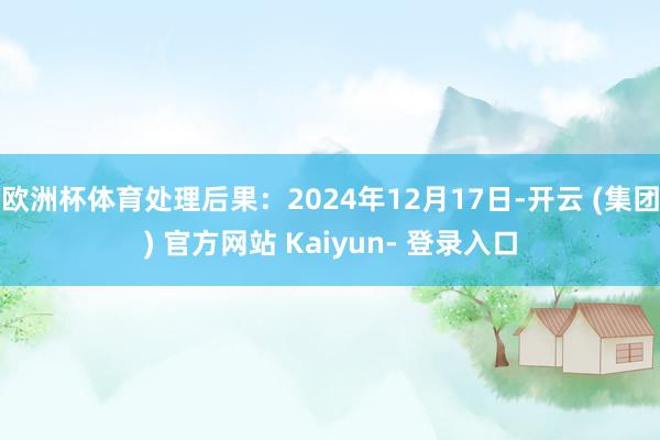 欧洲杯体育处理后果：2024年12月17日-开云 (集团) 官方网站 Kaiyun- 登录入口