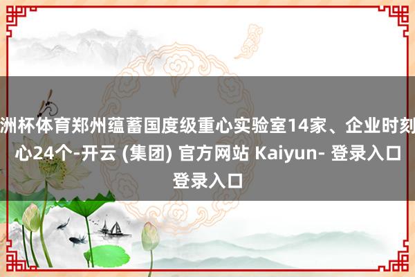 欧洲杯体育郑州蕴蓄国度级重心实验室14家、企业时刻中心24个-开云 (集团) 官方网站 Kaiyun- 登录入口