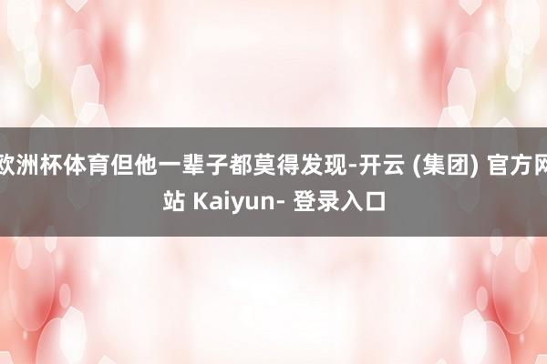 欧洲杯体育但他一辈子都莫得发现-开云 (集团) 官方网站 Kaiyun- 登录入口