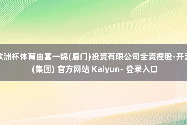 欧洲杯体育由富一锦(厦门)投资有限公司全资捏股-开云 (集团) 官方网站 Kaiyun- 登录入口