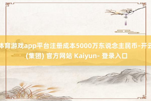 体育游戏app平台注册成本5000万东说念主民币-开云 (集团) 官方网站 Kaiyun- 登录入口