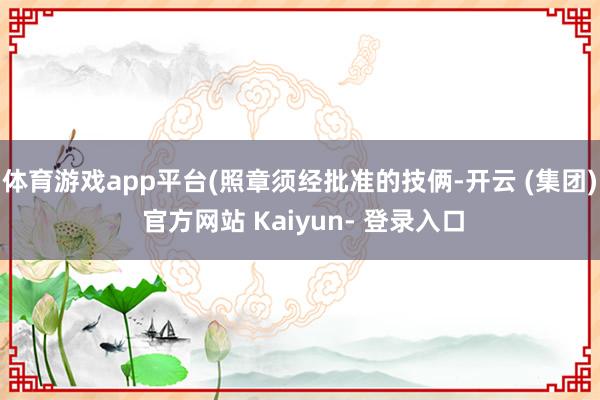 体育游戏app平台(照章须经批准的技俩-开云 (集团) 官方网站 Kaiyun- 登录入口