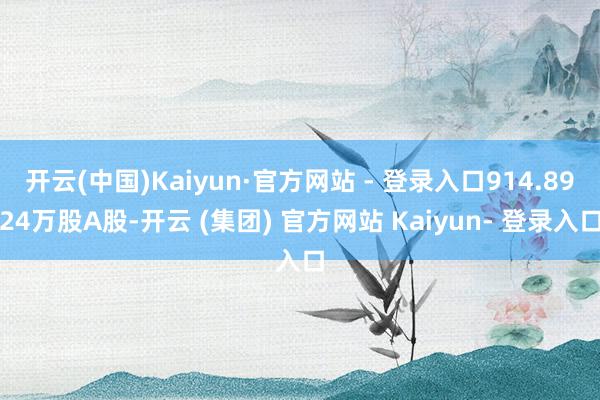 开云(中国)Kaiyun·官方网站 - 登录入口914.8924万股A股-开云 (集团) 官方网站 Kaiyun- 登录入口