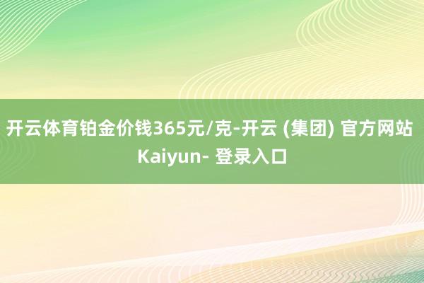 开云体育铂金价钱365元/克-开云 (集团) 官方网站 Kaiyun- 登录入口