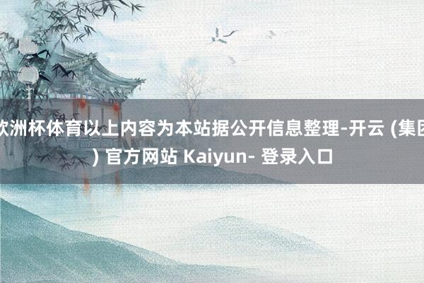 欧洲杯体育以上内容为本站据公开信息整理-开云 (集团) 官方网站 Kaiyun- 登录入口