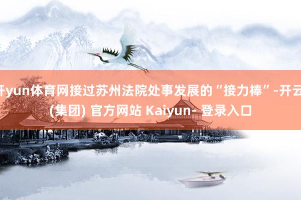 开yun体育网接过苏州法院处事发展的“接力棒”-开云 (集团) 官方网站 Kaiyun- 登录入口