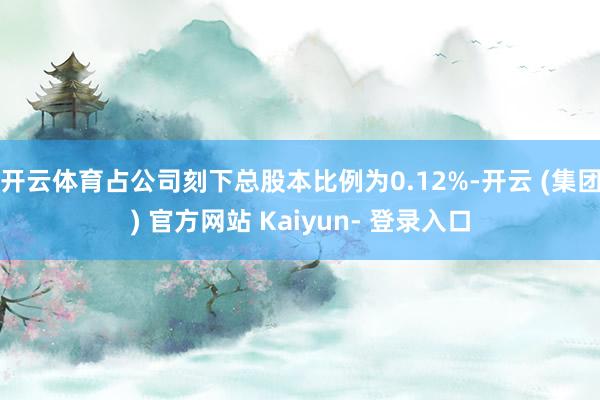 开云体育占公司刻下总股本比例为0.12%-开云 (集团) 官方网站 Kaiyun- 登录入口