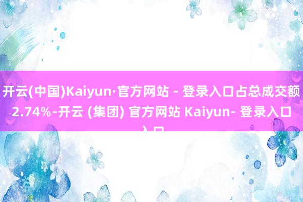开云(中国)Kaiyun·官方网站 - 登录入口占总成交额2.74%-开云 (集团) 官方网站 Kaiyun- 登录入口