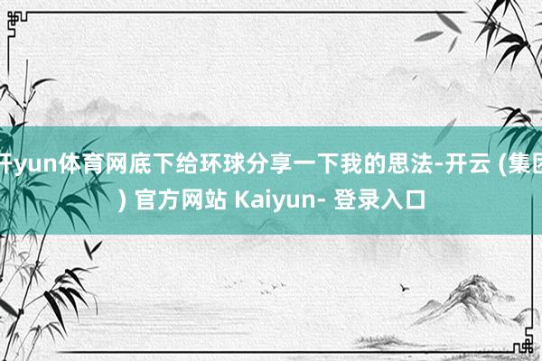 开yun体育网底下给环球分享一下我的思法-开云 (集团) 官方网站 Kaiyun- 登录入口