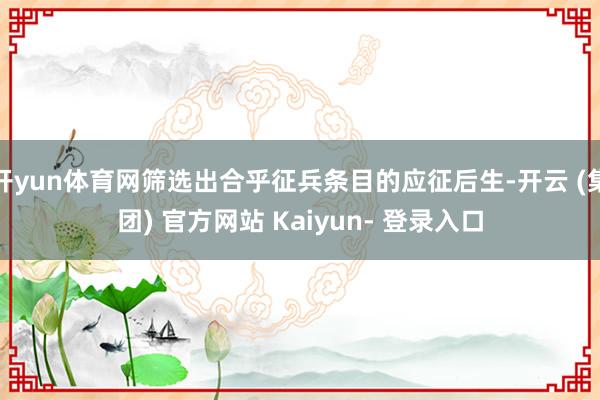 开yun体育网筛选出合乎征兵条目的应征后生-开云 (集团) 官方网站 Kaiyun- 登录入口