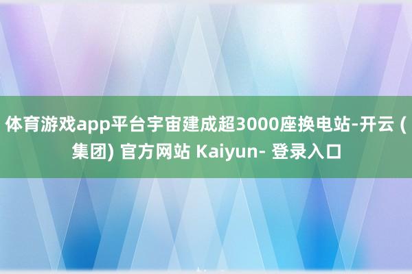 体育游戏app平台宇宙建成超3000座换电站-开云 (集团) 官方网站 Kaiyun- 登录入口