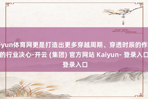 开yun体育网更是打造出更多穿越周期、穿透时辰的作品的行业决心-开云 (集团) 官方网站 Kaiyun- 登录入口