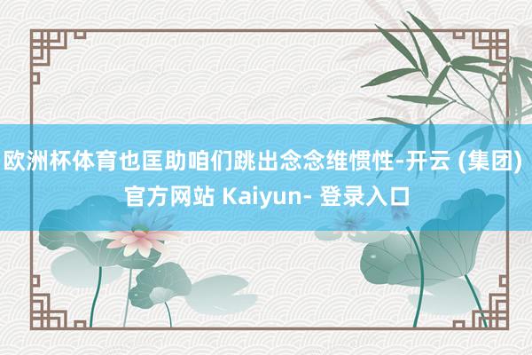 欧洲杯体育也匡助咱们跳出念念维惯性-开云 (集团) 官方网站 Kaiyun- 登录入口