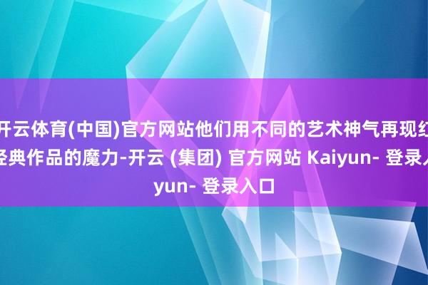 开云体育(中国)官方网站他们用不同的艺术神气再现红色经典作品的魔力-开云 (集团) 官方网站 Kaiyun- 登录入口