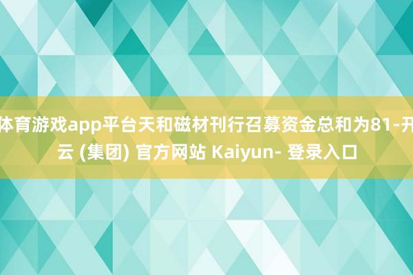体育游戏app平台 天和磁材刊行召募资金总和为81-开云 (集团) 官方网站 Kaiyun- 登录入口