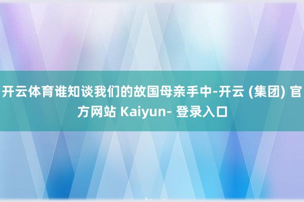 开云体育谁知谈我们的故国母亲手中-开云 (集团) 官方网站 Kaiyun- 登录入口