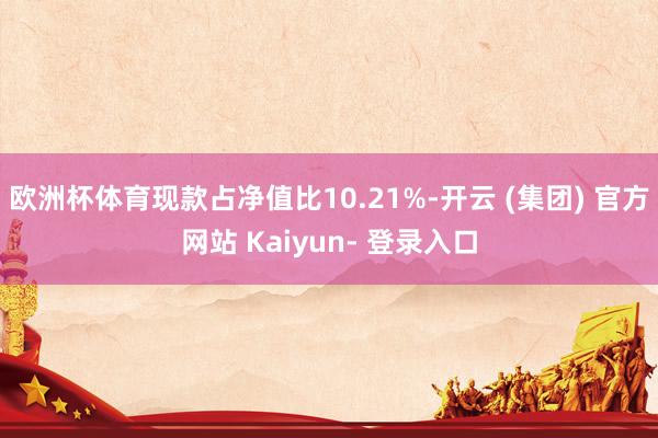 欧洲杯体育现款占净值比10.21%-开云 (集团) 官方网站 Kaiyun- 登录入口