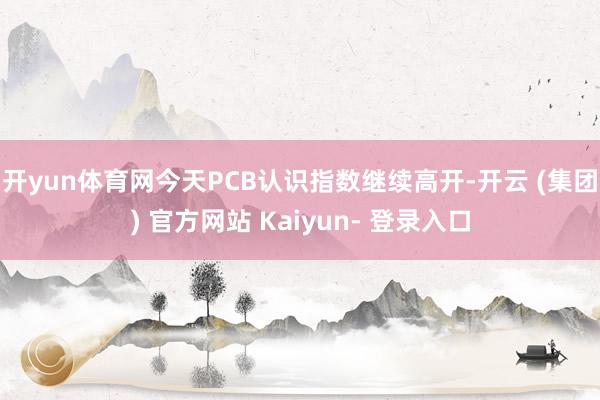 开yun体育网今天PCB认识指数继续高开-开云 (集团) 官方网站 Kaiyun- 登录入口