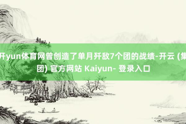 开yun体育网曾创造了单月歼敌7个团的战绩-开云 (集团) 官方网站 Kaiyun- 登录入口