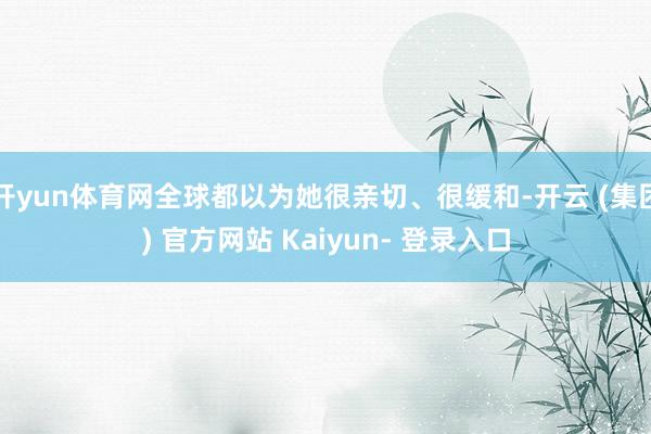 开yun体育网全球都以为她很亲切、很缓和-开云 (集团) 官方网站 Kaiyun- 登录入口