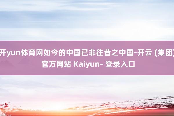 开yun体育网如今的中国已非往昔之中国-开云 (集团) 官方网站 Kaiyun- 登录入口